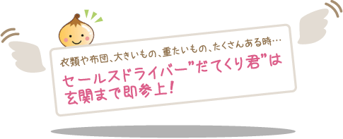 衣類や布団、大きいもの、重たいもの、たくさんある時…セールスドライバー”だてくり君”は玄関まで即参上！